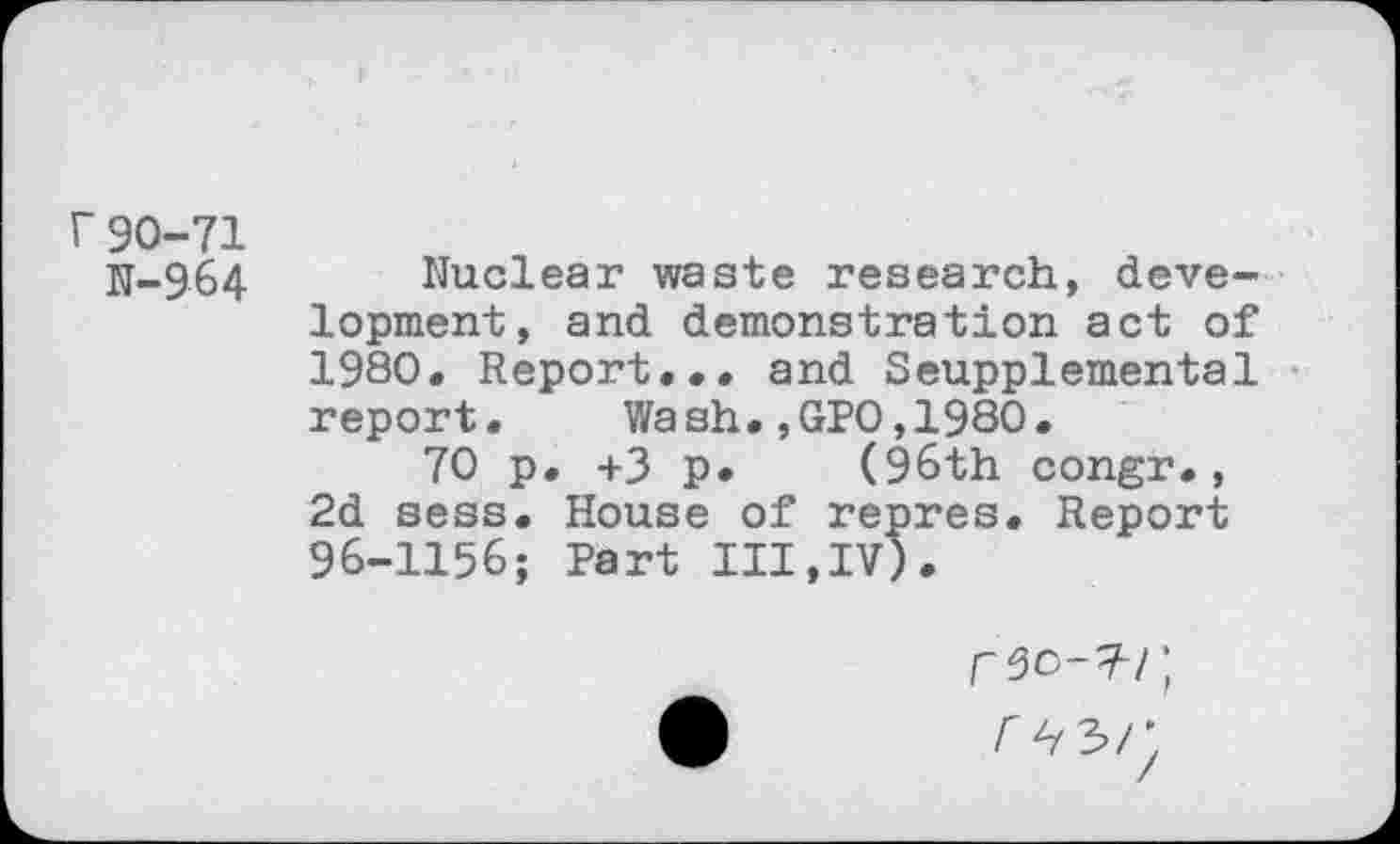 ﻿r 90-71
N-964
Nuclear waste research, development, and demonstration act of 1980. Report... and Seupplemental report. Wash•,GPO,1980•
70 p. +3 p. (96th congr., 2d sess. House of repres. Report 96-1156; Part III,IV).
r 50-^1; r^r